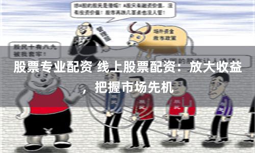 股票专业配资 线上股票配资：放大收益，把握市场先机