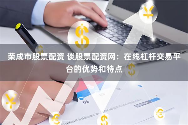 荣成市股票配资 谈股票配资网：在线杠杆交易平台的优势和特点