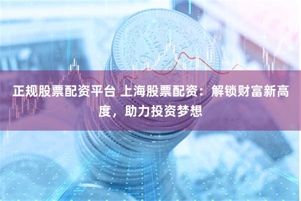 正规股票配资平台 上海股票配资：解锁财富新高度，助力投资梦想